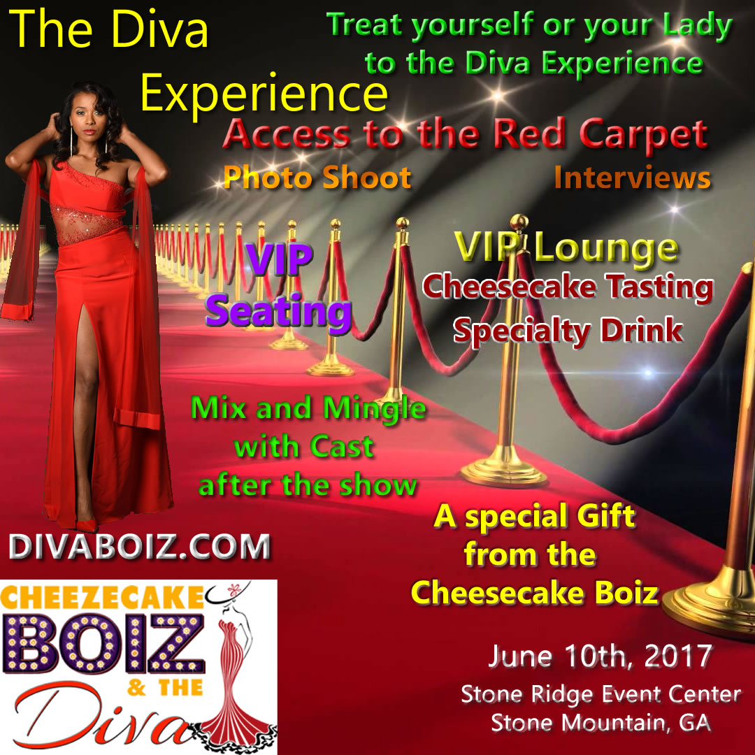 Treat yourself or your Lady to the Diva Experience Access to the Red Carpet, Photo Shoot, Interviews, VIP Lounge, Cheesecake Tasting, Specialty Drink, Mix and Mingle with the Cast after the show, a special gift from the Cheezecake Boiz